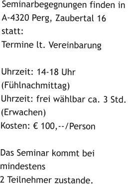 Seminarbegegnungen finden in A-4320 Perg, Zaubertal 16statt: Termine lt. VereinbarungUhrzeit: 14-18 Uhr  (Fühlnachmittag)Uhrzeit: frei wählbar ca. 3 Std. (Erwachen)Kosten: € 100,--/PersonDas Seminar kommt bei mindestens2 Teilnehmer zustande.
